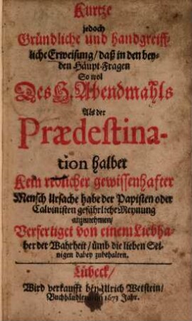 Kurtze jedoch gründliche und handgreiffliche Erweisung, daß in den beyden Haupt-Fragen so wol Des H. Abendmahls Als der Praedestination halber kein redlicher ... Mensch Ursache habe der Papisten oder Calvinisten gefährliche Meynung anzunehmen