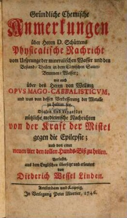 Gründliche chemische Anmerkungen über Herrn D. Schüttens Physicalische Nachricht vom Ursprunge der mineralischen Wasser und den Bestand-Theilen in dem Clevischen Sauer-Brunnen-Wasser; wie auch über des Herrn von Welling Opus Mago-Cabbalisticum, und was von dessen Verbesserung der Metalle zu halten sey : Diesen sind beygefügt nützliche medicinische Nachrichten von der Kraft der Mistel gegen die Epilepsie; und von einer neuen Art den tollen Hunds-Biß zu heilen