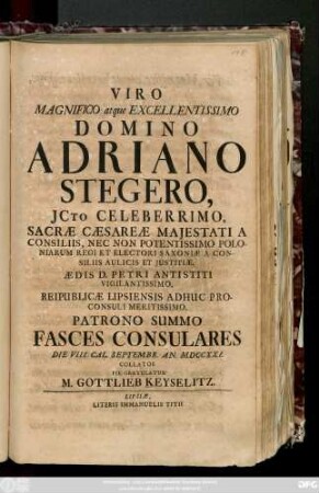 Viro Magnifico atque Excellentissimo Domino Adriano Stegero, Jcto Celeberrimo, Sacræ Cæsareæ Majestati A Consiliis, Nec Non Potentissimo Poloniarum Regi Et Electori Saxoniæ A Consiliis Aulicis Et Justitiæ, Ædis D. Petri Antistiti Vigilantissimo, Reipublicæ Lipsiensis Adhuc Proconsuli Meritissimo, Patrono Summo Fasces Consulares Die VIII. Cal. Septembr. An. MDCCXXI. Collatos