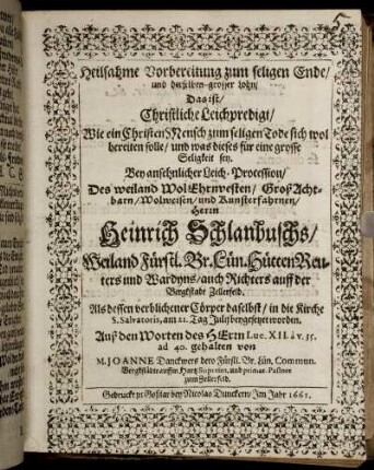 Heilsahme Vorbereitung zum seligen Ende/ und derselben grosser Lohn/ Das ist/ Christliche Leichpredigt/ Wie ein ChristenMensch zum seligen Tode sich wol bereiten solle/ und was dieses für eine grosse Seligkeit sey : Bey ansehnlicher Leich-Procession/ Des weiland WolEhrenvesten/ GroßAchtbarn/ Wolweisen/ und Kunsterfahrnen/ Herrn Heinrich Schlanbuschs/ Weiland Fürstl. Br. Lün. HüttenReuters und Wardyns/ auch Richters auff der Bergkstadt Zellerfeld. Als dessen verblichener Cörper daselbst/ in die Kirche S. Salvatoris, am 21. Tag Julii beygesetzet worden. Auß den Worten des HErrn Luc. XII. a v. 35. ad 40. gehalten