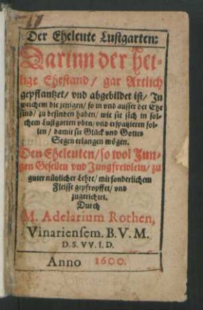 Der Eheleute Lustgarten:|| Darinn der hei=||lige Ehestand/ gar Artlich || gepflantzet/ vnd abgebildet ist/ Jn || welchem die jenigen/ so in vnd ausser der Ehe || sind/ zu befinden haben/ wie sie ... || Glück vnd Gottes || Segen erlangen mögen.|| Den Eheleuten ... || zugerichtet.|| Durch || M. Adelarium Rothen.|| Vinariensem. B.V.M.||D.S.VV.I.D.||