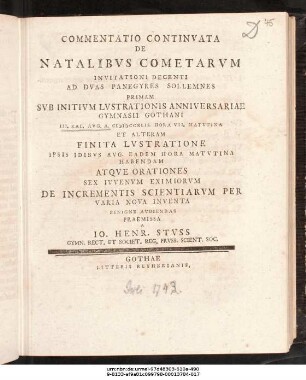 Commentatio Continvata De Natalibvs Cometarvm : Invitationi Decenti Ad Dvas Panegyres Sollemnes Primam Svb Initivm Lvstratonis Anniversariae Gymnasii Gothani II. Kal. Avg. A. MDCCXLII. ... Et Alteram Finita Lvstratione Ipsis Idibvs Avg. ... Habendam Atqve Orationes Sex Ivvenvm Eximiorvm De Incrementis Scientiarvm Per Varia Nova Inventa Benigne Avdiendas Praemissa A Io. Henr. Stvss Gymn. Rect. Et Societ. Reg. Prvss. Scient. Soc. ; [P.P. IV. Kal. Avg. A. MDCCXLII.]