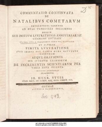 Commentatio Continvata De Natalibvs Cometarvm : Invitationi Decenti Ad Dvas Panegyres Sollemnes Primam Svb Initivm Lvstratonis Anniversariae Gymnasii Gothani II. Kal. Avg. A. MDCCXLII. ... Et Alteram Finita Lvstratione Ipsis Idibvs Avg. ... Habendam Atqve Orationes Sex Ivvenvm Eximiorvm De Incrementis Scientiarvm Per Varia Nova Inventa Benigne Avdiendas Praemissa A Io. Henr. Stvss Gymn. Rect. Et Societ. Reg. Prvss. Scient. Soc. ; [P.P. IV. Kal. Avg. A. MDCCXLII.]
