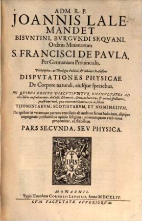 Adm. R.P. Joannis Lalemandet Bvrgvndi Seqvani Ordinis Minimorum S. Francisci De Pavla Per Germaniam, Bohemiam, Morauiam Provincialis, Hactenus Theologiae, ac Philosophiae Publici, ac Iubilati Professoris Decisiones Philosophicae : In Qvibvs Late Proponvntvr, Ac Discvtivntvr praesertim occurentes Controversiae inter Thomistas, Ac Scotistas, De quibus in vtramque partem ventilatis fertur iudicium, saepiusque neutra harum Sectarum arridet, sed noua adducitur, ac valide stabilitur, prius destructis communium opinionum fundamentis. Pars ..., 2. Physica