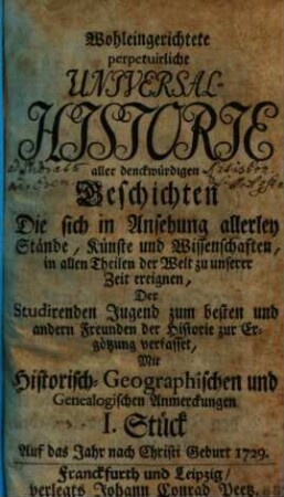 Wohleingerichtete perpetuirliche Universal-Historie aller denckwürdigen Geschichten Die sich in Ansehung allerley Stände, Künste und Wissenschaften, in allen Theilen der Welt zu unserer Zeit ereignen : Der Studirenden Jugend zum besten und andern Freunden der Historie zur Ergötzung verfasset ; Mit Historisch-Geographischen und Genealogischen Anmerckungen, I. Stück