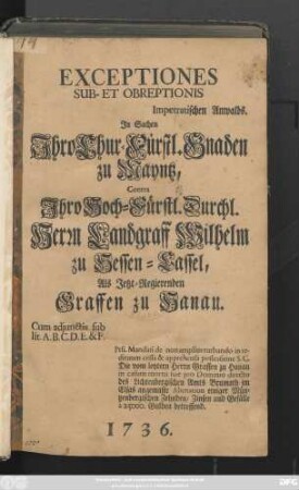Exceptiones Sub- Et Obreptionis Impetratischen Anwalds. Jn Sachen Jhro Chur-Fürstl. Gnaden zu Mayntz, Contra Jhro Hoch-Fürstl. Durchl. Herrn Landgraff Wilhelm zu Hessen-Cassel, Als Jetzt-Regierenden Graffen zu Hanau : Cum adjunctis sub lit. A. B. C. D. E. & F. ...