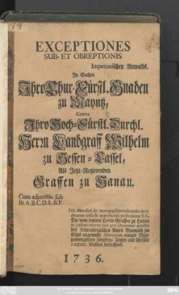 Exceptiones Sub- Et Obreptionis Impetratischen Anwalds. Jn Sachen Jhro Chur-Fürstl. Gnaden zu Mayntz, Contra Jhro Hoch-Fürstl. Durchl. Herrn Landgraff Wilhelm zu Hessen-Cassel, Als Jetzt-Regierenden Graffen zu Hanau : Cum adjunctis sub lit. A. B. C. D. E. & F. ...