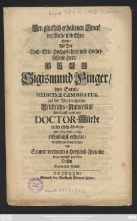 Den glücklich erhaltenen Zweck der Ruhe und Ehre, Wolte, Als Der Hoch-Edle, Hochgelahrte und Hocherfahrne Herr, Herr Sigismund Finger, von Sorau, Medicinæ Candidatus, auf der Weltberühmten Friedrichs-Universität Die längst-verdiente Doctor-Würde in der edlen Medicin am 1. Septemb. 1722. rühmlichst erhielte, wohlmeynend vorstellen, Und Seinem vertrauten Hertzens-Freunde hierzu schuldigst gratuliren Dessen Ergebenster Freund