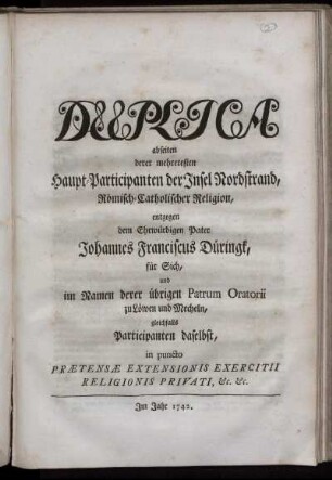 Duplica abseiten derer mehreresten Haupt-Participanten der Insel Nordstrand, Römisch-Catholischer Religion, entgegen dem Ehrwürdigen Pater Johannes Franciscus Düringk, für Sich, und im Namen derer übrigen Patrum Oratorii zu Löwen und Mecheln, gleichfalls Participanten daselbst, in puncto Prætensæ Extensionis Exercitii Religionis Privati, [et]c. [et]c.