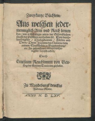 Zwey kurtze Büchlein/|| Aus welchen jeder=||menniglich Arm vnd Reich lernen || kan/ wie er sich jtziger zeit in der Schrecklichen || straffe der Pestilentz vorhalten sol. Dem ... || Fürsten vnd || Herrn ... Joachim des Namens dem || andern/ Churfürsten zu Brandenburg/|| etc. Zu gehorsamer ... || dienstbarkeit/|| Durch || Ernestum Reuchlinum von Geu=||sing der Ertzney Doctorem gestellet.||