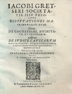 Iacobi Gretseri Societatis Iesv Theologi, Dispvtationes Matrimoniales Dvae : Altera De Cognatione, Affinitate, Et Polygamia ; Altera De Ivdice Cavssarvm Matrimonialivm, Deqve Convenientiae et differentia sacrorum Canonum et Legum ciuilium circa impedimenta matrimonij