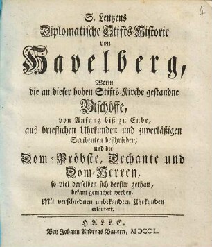 S. Lentzens Diplomatische Stifts-Historie von Havelberg : Worin die an dieser hohen Stifts-Kirche gestandne Bischöffe, von Anfang biß zu Ende, aus brieflichen Uhrkunden und zuverläßigen Scribenten beschrieben, und die Dom-Pröbste, Dechante und Dom-Herren, so viel derselben sich herfür gethan, bekant gemachet werden, Mit verschiednen unbekandten Uhrkunden erläutert