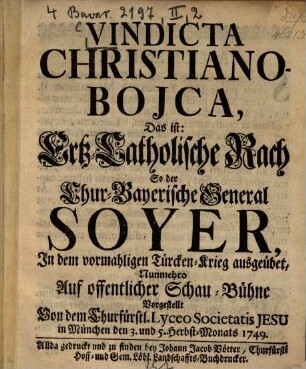 Vindicta Christiano-Bojca : Das ist: Ertz-Catholische Rach So der Chur-Bayerische General Soyer, Jn dem vormahligen Türcken-Krieg ausgeübet, Nunmehro Auf offentlicher Schau-Bühne Vorgestellt Von dem Churfürstl. Lyceo Societatis Jesu in München den 3. und 5. Herbst-Monats 1749