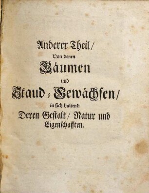 Thesaurus phytologicus : d. ist: neu-eröffneter u. reichlich-versehener Kräuter-Schatz, worinnen alle in d. Artzney-Kunst gebräuchl. Gewächse ... nebst ihrer ausführl. Beschreibung, Nahmen u. Beynahmen, in teutsch-lat.- u. teutscher Sprache, ingleichen dererselben sonderbaren Eigenschafften, Tugenden u. fürtreffl. Würckungen ... 2 Theilen befindl. ; deren d. 1. d. Kräuter u. Blumen, d. andere d. Bäume u. Stauden-Gewächse vorstellig machet ..., 2. Von denen Bäumen und Staud-Gewächsen