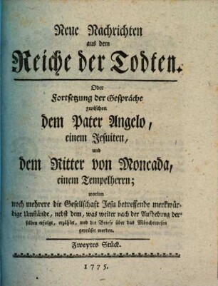 Neue Nachrichten aus dem Reiche der Todten, Oder Fortsetzung der Gespräche zwischen dem Pater Angelo, einem Jesuiten, und dem Ritter von Moncada, einem Tempelherrn : worinn noch mehrere, die Gesellschaft Jesu betreffende merkwürdige Umstände, nebst dem, was weiter nach der Aufhebung derselben erfolgt, erzählet, und die Briefe über das Mönchswesen geprüfet werden, Zweytes Stück