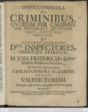 Dissertatiuncula De Criminibus, Quorum Per Calumniam Postulati Quondam Sunt A Gentilibus Christiani : Qua Plurimum Venerandos Dnn. Inspectores, Omnesque Eruditos, M. Joh. Fridericus Köber/ Illustris Ruthenei Rector, Ad benevole auscultandum Christophori Schmidii, Gerani Valedictoriam, Submiße, observanter admodum ac humanissime Invitat