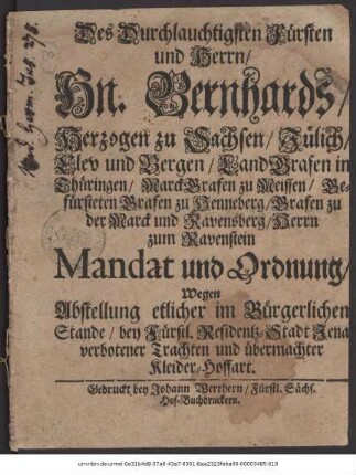 Des Durchlauchtigsten Fürsten und Herrn/ Hn. Bernhards/ Herzogen zu Sachsen/ Jülich/ Clev und Bergen ... Mandat und Ordnung/ Wegen Abstellung etlicher im Bürgerlichen Stande/ bey Fürstl. Residentz-Stadt Jena verbotener Trachten und übermachter Kleider-Hoffart
