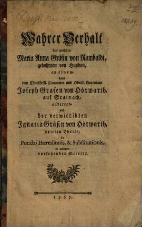 Wahrer Verhalt des zwischen Maria Anna Gräfin von Rambaldi, gebohrnen von Haydon, an einen- dann den Churfürstl. Cammerer und Obrist-Lieutenant Joseph Grafen von Hörwarth, auf Stainach, anderten- und der verwittibten Ignatia Gräfin von Hörwarth, dritten Theils, In Puncto Haereditatis, & Substitutionis, so anderen vorseyenden Streits