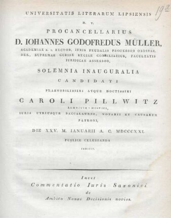 Universitatis Literarum Lipsiensis H. T. Procancellarius D. Iohannes Godofredus Müller, Academiae H. T. Rector, Iuris Feudalis Professor Ordinar. Des., Supremae Curiae Regiae Consiliarius, Facultatis Iuridicae Assessor, solemnia inauguralia candidati praenobilissimi atque soctissimi Caroli Pillwitz Lomnitio - misnici, iuris utriusque baccalautei, notarii et causarum patroni, die XXV. M. Ianuarii A. C. MDCCCXXI publice celebranda indicit. Inest Commentatio Iuris Saxonici de Ambitu Nonae Decisionis noviss.
