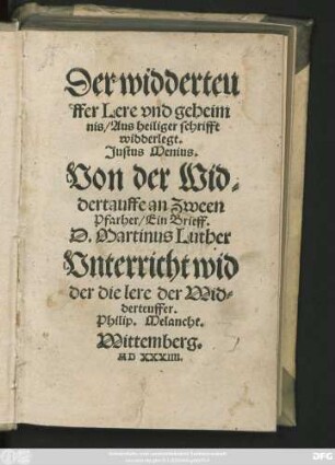 Der widderteu||ffer Lere vnd geheim||nis/ Aus heiliger schrifft || widderlegt.|| Justus Menius.|| Von der Wid=||dertauffe an Zween || Pfarher/ Ein Brieff.|| D. Martinus Luther || Vnterricht wid||der die lere der Wid=||derteuffer.|| Philip. Melancht.||