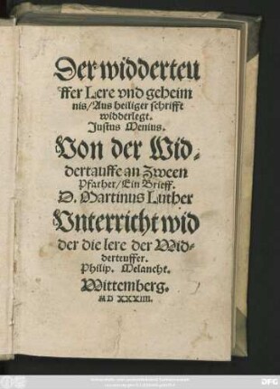 Der widderteu||ffer Lere vnd geheim||nis/ Aus heiliger schrifft || widderlegt.|| Justus Menius.|| Von der Wid=||dertauffe an Zween || Pfarher/ Ein Brieff.|| D. Martinus Luther || Vnterricht wid||der die lere der Wid=||derteuffer.|| Philip. Melancht.||