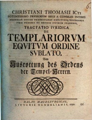 Christiani Thomasii ICti Potentissimo Prussorum Regi A Consiliis Intimis Academiae Regiae Fridericianae Directoris, Professoris Iuris Primarii Et Ordinis Ictorum Praesidis, Tractatio Iuridica De Templariorum Equitum Ordine Sublato : Von Ausrottung des Ordens der Tempel-Herren