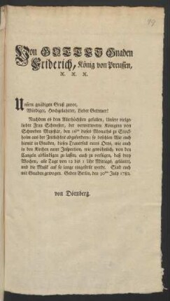 Von Gottes Gnaden Friderich, König von Preussen, [et]c. [et]c. [et]c. Unsern gnädigen Gruß zuvor, Würdiger, Hochgelahrter, Lieber Getreuer! Nachdem es dem Allerhöchsten gefallen, Unsere vielgeliebte Frau Schwester, der verwittweten Königinn von Schweden Majestät, den 16ten dieses Monaths zu Stockholm aus der Zeitlichkeit abzufordern; so befehlen Wir euch hiemit in Gnaden, diesen Trauerfall eures Orts, wie auch in den Kirchen eurer Inspection, wie gewöhnlich, von den Canzeln abkündigen zu lassen, auch zu verfügen, daß drey Wochen, alle Tage von 12 bis 1 Uhr Mittags, geläutet, und die Musik auf so lange eingestellt werde ... : Geben Berlin, den 30ten July 1782.