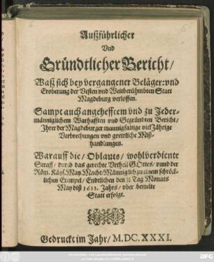 Außführlicher Und Gründtlicher Bericht/ Waß sich bey vergangener Beläger: und Eroberung der Vesten und Weitberühmbten Statt Magdeburg verloffen : Sampt auch angehefftem und zu Jedermänniglichem Warhafften und Gegründten Bericht/ Ihrer der Magdeburger mannigfaltige vielJährige Verbrechungen und grewliche Mißhandlungen. Warauff die/ Oblauts/ wohlverdiente Straff/ durch das gerechte Urtheil Gottes/ unnd der Röm. Käys. May. Macht/ Männiglich zu einem schröcklichen Exempel/ Endtlichen den 10/20 Tag Monats May diß 1631. Jahrs/ uber bemelte Statt erfolgt