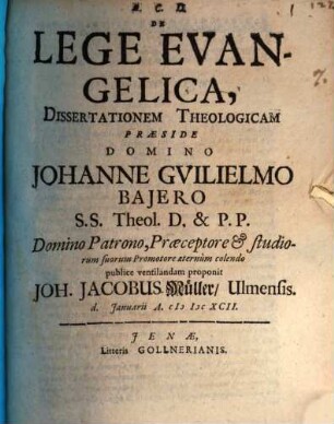 De Lege Evangelica, Dissertationem Theologicam Præside Domino Johanne Gvilielmo Bajero S.S. Theol. D. & P.P. Domino Patrono, Præceptore & studiorum suorum Promotore æternum colendo publice ventilandam proponit Joh. Jacobus Müller, Ulmensis. d. Januarii A. MDCXCII