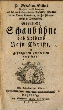 P. Sebastian Sailers Chorherrn von Prämonstrat, und des unmittelbaren freyen Reichsstifts Marchtall an der Donau Kapitularen, der Zeit Pfarrverwesern zu Dietrichskirch. Geistliche Schaubühne des Leidens Jesu Christi : in gesungenen Oratorien aufgeführt
