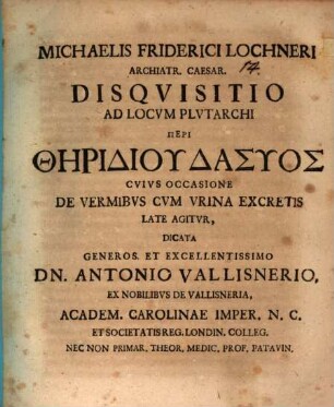 Michaelis Friderici Lochneri Archiatr. Caesar. Disqvisitio Ad Locvm Plvtarchi Peri Thēridiu Dasyos Cvivs Occasione De Vermibvs Cvm Vrina Excretis Late Agitvr : Dicata ... Dn. Antonio Vallisnerio, ex Nobilibvs De Vallisneria, Academ. Carolinae Imper. N.C. Et Societatis Reg. Londin. Colleg. Nec Non Primar. Theor. Medic. Prof. Patavin.