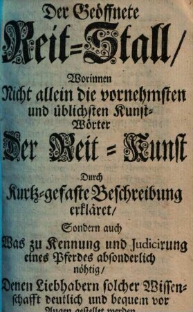 Der Geöffnete Reit-Stall : Worinnen Nicht allein die vornehmsten und üblichsten Kunst-Wörter Der Reit-Kunst Durch Kurtz-gefaste Beschreibung erkläret, Sondern auch Was zu Kennung und Judicirung eines Pferdes absonderlich nöthig, ... vor Augen gestellet werden