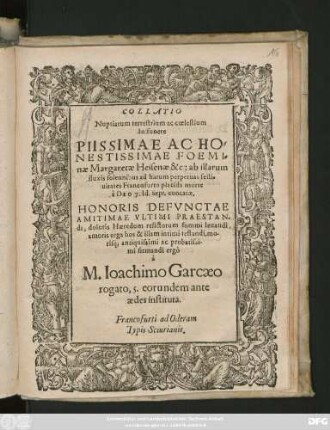 COLLATIO || Nuptiarum terrestrium ac coelestium || In funere || ... FOEMI=||nae Margaretae Heisenae &c: ab illarum || fluxius solennibus ad harum perpetuas festi=||uitates Francofurto placida morte || à DEO 7. Id. Sept. euocatae,|| HONORIS DEFVNCTAE || AMITIMAE VLTIMI PRAESTAN=||di, doloris Haeredum relictorum summi leuandi,|| amoris erga hos & illam intimi testandi, mo-||risq; antiquissimi ac probatissi-||mi ergô || à || M. Ioachimo Garcaeo || rogato, 5. eorundem ante || aedes instituta.||