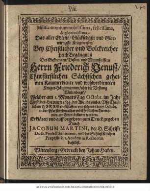 Militia omnium nobilissima, felicissima, & gloriosissima = Das aller Edleste/ Glückseligste und Glorwirdigste Kriegswesen : Bey Christlicher und Volckreicher LeichBegängniß Des Gestrengen/ Vesten/ und Mannhafften Herrn Friederich Venuß/ Churfürstlichen Sächsischen geheimen Kammerdiener und wohlverdieneten Krieges-Häuptmannen/ uber die Vestung Wittenbergk/ Welcher am 1. MonatsTag Octobr. im Jahr Christi des Herrn 1634. des Abends umb 8. Uhr Christlich im Herrn entschlaffen/ und folgends den 9. Octobr. in der PfarKirchen alldar mit Christlichen Ceremonien zur Erden bestattet worden; Erkläret/ und auff begehren zum Druck gegeben