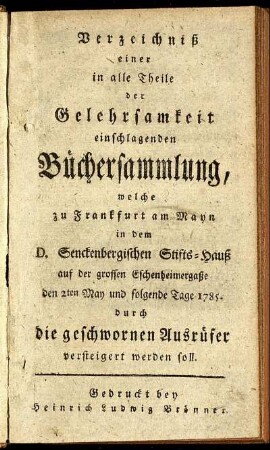 Verzeichniß einer in alle Theile der Gelehrsamkeit einschlagenden Büchersammlung, welche zu Frankfurt am Mayn in dem D. Senckenbergischen Stifts-Hauß auf der grossen Eschenheimergaße den 2ten May und folgende Tage 1785. durch die geschwornen Ausrüfer versteigert werden soll.