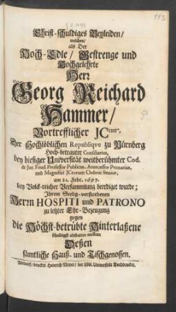 Christ-schuldiges Beyleiden/ welches/ als Der Hoch-Edle ... Herr Georg Reichard Hammer/ Vortrefflicher ICtus, Der Hochlöblichen Republique zu Nürnberg Hoch-betrauter Consiliarius, bey hiesiger Universität weitberühmter Cod. & Iur. Feud. Professor Publicus, Antecessor Primarius, und Magnifici ICtorum Ordinis Senior, am 21. Febr. 1697. bey Volck-reicher Versammlung beerdiget wurde : Ihrem Seelig-verstorbenen Herrn Hospiti und Patrono zu letzter Ehr-Bezeugung gegen die Höchst-betrübte Hinterlaßene schuldigst abstatten wollten Deßen sämtliche Hauß- und Tischgenossen