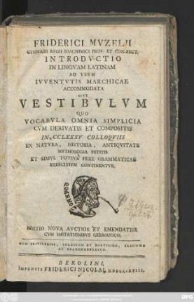 Friderici Mvzelii Gymnasii Regii Ioachimici Prof. Et Con-Rect. Introdvctio In Lingvam Latinam : Ad Vsvm Ivventvtis Marchicae Accommodata Sive Vestibvlvm Qvo Vocabvla Omnia Simplicia Cvm Derivatis Et Compositis In CCLXXV Colloqviis Ex Natvra, Historia, Antiqvitate Mythologia Petitis Et Simvl Totivs Fere Grammaticas Exercitivm Continentvr