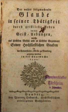 Der wahre seligmachende Glaube in seiner Thätigkeit durch geistliche Reden in den Geist-Uebungen, welche auf höchsten Befehl und in höchster Gegenwart Seiner Hochfürstlichen Gnaden in der Universitäts-Kirche zu Bamberg gehalten worden in der Charwoche 1782