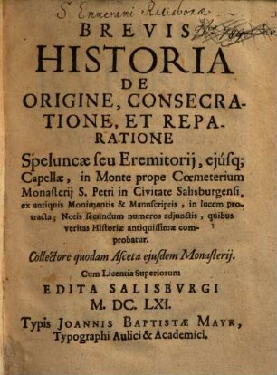 Brevis Historia De Origine, Consecratione, Et Reparatione Speluncae seu Eremitorii, eiusq[ue] Capellae, in Monte prope Coemeterium Monasterij S. Petri in Civitate Salisburgensi : ex antiquis Monimentis & Manuscriptis, in lucem protracta: Notis secundum numeros adjunctis, quibus veritas Historiae antiquissimae comprobatur ; Collectore quodam Asceta ejusdem Monasterij