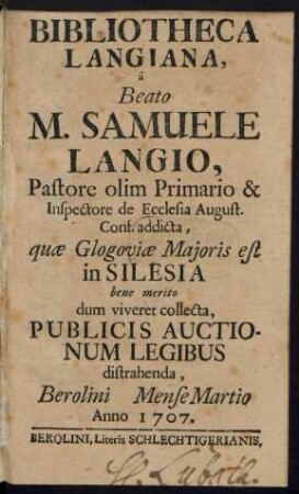 Bibliotheca Langiana : â Beato M. Samuele Langio, Pastore olim Primario & Inspectore de Ecclesia August. Conf. addicta, quæ Glogoviæ Majoris est in Silesia bene merito dum viveret collecta, Publicis Auctionum Legibus distrahenda, Berolini [ ] Mense Martii Anno 1707