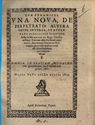 Dvae Pyramides : Vna Nova, De Perpetrato: Altera Vetvs, Inversa, De Attentato Parricidio Ignatianae sectae in Henrico IV. Rege Christianissimo ; Vnà cum alijs eiusmodi argumenti, diuersorum Poëtarum Poëmatiis, placituris quibus cordi est Christianismus incorruptus