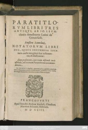 PARATITLO-||RVM LIBRI TRES || ANTIQVI, AB IO. LEVN-||clauio Amelburno Latini de || Graecis facti.|| Eiusdem Leunclauij,|| NOTATORVM LIBRI || DVO, QVIBVS INNVMMERA LOCA || iuris ciuilis integritati suae restituun-||tur, & illustrantur:|| Cum praefatione ... || Et INDICE duplici ... ||