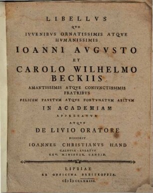 Libellvs Qvo Ivvenibvs Ornatissimis Atqve Hvmanissimis Ioanni Avgvsto Et Carolo Wilhelmo Beckiis Amantissimis Atqve Conivnctissimis Fratribvs Felicem Favstvm Atqve Fortvnatvm Abitvm In Academiam Apprecatvr Atqve De Livio Oratore Disserit Ioannes Christianvs Hand Calovia-Lvsatvs Rev. Minister. Candid.