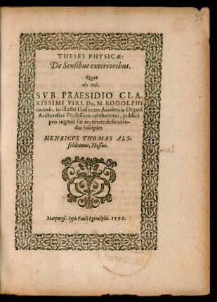 THESES PHYSICAE:|| De Sensibus exterioribus.|| Quas || ... SVB PRAESIDIO ... || Dn. M. RODOLPHI || Goclenii, in illustri Hassorum Academia Organi || Aristotelici Professoris celeberrimi, publicè || pro ingenii sui tenuitate defenden-||das suscipiet || HENRICVS THOMAS ALS-||feldianus, Haßus.||