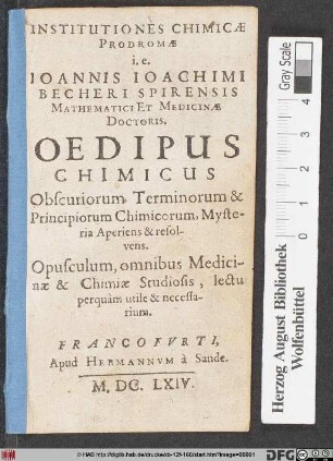 Institutiones Chimicae Prodromae i.e. Joannis Joachimi Becheri Sprirensis Mathematici Et Medicinae Doctoris. Oedipus Chimicus Obscuriorum Terminorum & Principiorum Chimicorum, Mysteria Aperiens & resolvens : Opusculum, omnibus Medicinae & Chimiae Studiosis, lectu perquam utile & necessarium