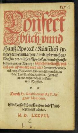 Confect||buch vnnd || Hauß Apoteck/ Künstlich zu=||bereyten/ einmachen/ vnd gebrauchen/|| Weß in ordenlichen Apotecken/ vnnd Hauß=||haltungen zur Artzney ... || dienlich vnnd nütz ... || in || Acht Theil ... kürtzlich abgetheilet ... || Durch H.Gualtherum Ryff ... ||