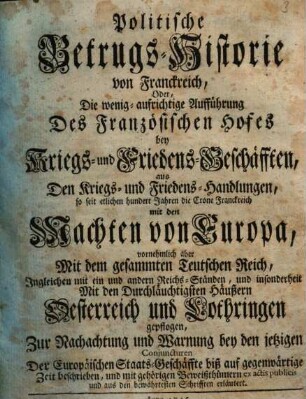 Politische Betrugs-Historie von Franckreich, Oder, Die wenig aufrichtige Aufführung Des Französischen Hofes bey Kriegs- und Friedens-Geschäfften aus Den Kriegs- und Friedens-Handlungen, so seit etlichen hundert Jahren die Crone Franckreich mit den Machten von Europa, vornehmlich aber Mit dem gesammten Teutschen Reich ... und insonderheit Mit den Durchläuchtigsten Häußern Oesterreich und Lothringen gepflogen ...