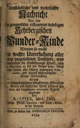 Umständliche und wahrhaffte Nachricht Von dem So genanndten erstaunens-würdigen Kehrbergischen Wunder-Kinde : Worinn so wohl Die wahre Untersuchung aller dabey vorgefallenen Umstände, was sonderheit die Einbildungs-Krafft, und das Streichen an sich vor Nutzen habe; Nebst dem Inhalt aller bißhero ergangenen Relationen, und hierauf allergnädigsten Königl. Veranlassung Als auch die dabey betriebene Abgötterey, Aberglauben, Betrug und fälschlicher Weise ertichtete Fabeln, mit beygefügten remarquen kürtzlich abgefasset