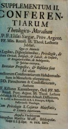 Supplementum ... Conferentiarum Theologico-Moralium R. P. F. Elisaei Sargar, Prov. Argent. FF. Min. Recoll. SS. Theol. Lectoris Jubilati ... : quae ex materiis ... compendiosè proposiate, et resolutae sunt ; Ad usum Directorum Conferentiarum Hebdomadalium in Monasteriis Usurpatarum, DD. Parochorum, & Confessariorum, 2. ... Quae ex Materiis de Legibus, Dispensationibus, Privilegiis, de Statu Clericali, Religioso et Laicali, de Censuris, et Irregularitatibus, de Indulgentiis et Iubilaeo excerptae ... sunt