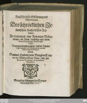 Außführliche Erklärung vnd || Widerlegung.|| Des schröklichen Je=||suitischen/ Catholischen Feg=||fewrs:|| Jn sonderheit/ wie Robertus Bellar=||minus/ ein Jesuit/ dasselbig nach allem || Grund der Papistischen Kirchen beschri=||ben hat.|| ... Durch || Samuel Hubern von Burgdorff/ vn=||ter der löblichen Statt Bern/ diser zeit || Pfarrern zu Derendingen/ im Hertzogthumb || Würtemberg.||